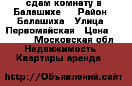 сдам комнату в Балашихе   › Район ­ Балашиха › Улица ­ Первомайская › Цена ­ 10 000 - Московская обл. Недвижимость » Квартиры аренда   